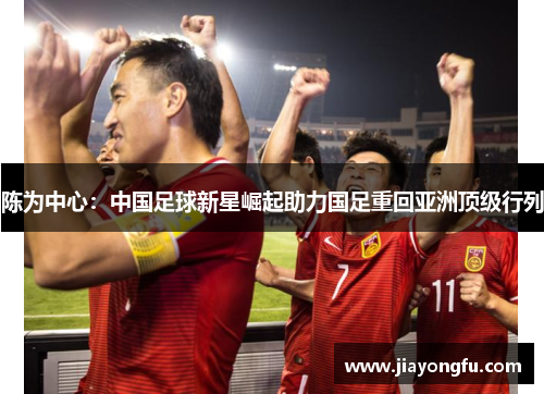 陈为中心：中国足球新星崛起助力国足重回亚洲顶级行列